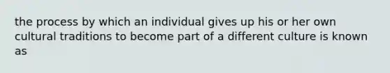 the process by which an individual gives up his or her own cultural traditions to become part of a different culture is known as