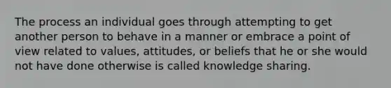 The process an individual goes through attempting to get another person to behave in a manner or embrace a point of view related to values, attitudes, or beliefs that he or she would not have done otherwise is called knowledge sharing.