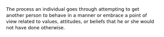 The process an individual goes through attempting to get another person to behave in a manner or embrace a point of view related to values, attitudes, or beliefs that he or she would not have done otherwise.