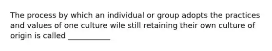 The process by which an individual or group adopts the practices and values of one culture wile still retaining their own culture of origin is called ___________