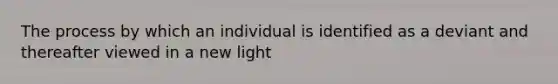 The process by which an individual is identified as a deviant and thereafter viewed in a new light