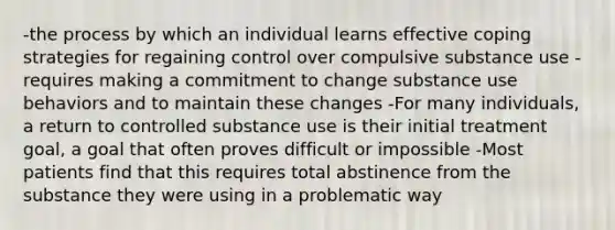 -the process by which an individual learns effective coping strategies for regaining control over compulsive substance use -requires making a commitment to change substance use behaviors and to maintain these changes -For many individuals, a return to controlled substance use is their initial treatment goal, a goal that often proves difficult or impossible -Most patients find that this requires total abstinence from the substance they were using in a problematic way