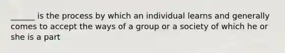 ______ is the process by which an individual learns and generally comes to accept the ways of a group or a society of which he or she is a part