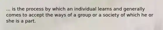 ... is the process by which an individual learns and generally comes to accept the ways of a group or a society of which he or she is a part.