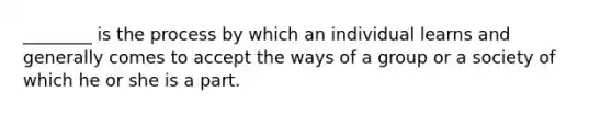 ________ is the process by which an individual learns and generally comes to accept the ways of a group or a society of which he or she is a part.