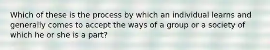 Which of these is the process by which an individual learns and generally comes to accept the ways of a group or a society of which he or she is a part?