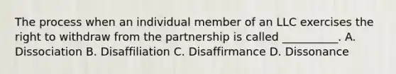 The process when an individual member of an LLC exercises the right to withdraw from the partnership is called __________. A. Dissociation B. Disaffiliation C. Disaffirmance D. Dissonance