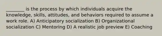 ________ is the process by which individuals acquire the knowledge, skills, attitudes, and behaviors required to assume a work role. A) Anticipatory socialization B) Organizational socialization C) Mentoring D) A realistic job preview E) Coaching