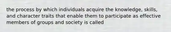 the process by which individuals acquire the knowledge, skills, and character traits that enable them to participate as effective members of groups and society is called