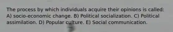 The process by which individuals acquire their opinions is called: A) socio-economic change. B) Political socialization. C) Political assimilation. D) Popular culture. E) Social communication.