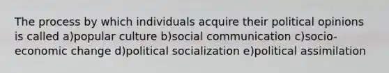 The process by which individuals acquire their political opinions is called a)popular culture b)social communication c)socio-economic change d)political socialization e)political assimilation