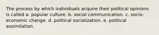 The process by which individuals acquire their political opinions is called a. popular culture. b. social communication. c. socio-economic change. d. political socialization. e. political assimilation.