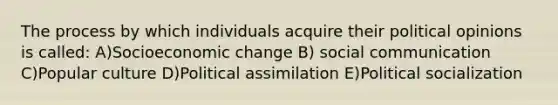 The process by which individuals acquire their political opinions is called: A)Socioeconomic change B) social communication C)Popular culture D)Political assimilation E)Political socialization