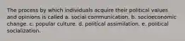 The process by which individuals acquire their political values and opinions is called a. social communication. b. socioeconomic change. c. popular culture. d. political assimilation. e. political socialization.