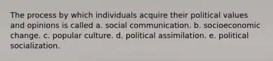 The process by which individuals acquire their political values and opinions is called a. social communication. b. socioeconomic change. c. popular culture. d. political assimilation. e. political socialization.