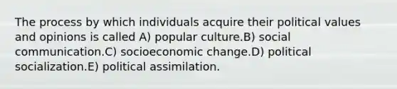 The process by which individuals acquire their political values and opinions is called A) popular culture.B) social communication.C) socioeconomic change.D) political socialization.E) political assimilation.