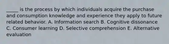 _____ is the process by which individuals acquire the purchase and consumption knowledge and experience they apply to future related behavior. A. Information search B. Cognitive dissonance C. Consumer learning D. Selective comprehension E. Alternative evaluation