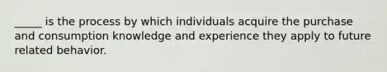 _____ is the process by which individuals acquire the purchase and consumption knowledge and experience they apply to future related behavior.