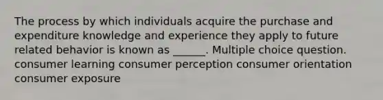 The process by which individuals acquire the purchase and expenditure knowledge and experience they apply to future related behavior is known as ______. Multiple choice question. consumer learning consumer perception consumer orientation consumer exposure