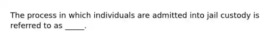 The process in which individuals are admitted into jail custody is referred to as _____.