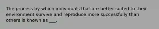 The process by which individuals that are better suited to their environment survive and reproduce more successfully than others is known as ___.