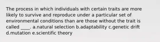 The process in which individuals with certain traits are more likely to survive and reproduce under a particular set of environmental conditions than are those without the trait is called ____. a.natural selection b.adaptability c.genetic drift d.mutation e.scientific theory