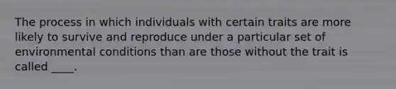 The process in which individuals with certain traits are more likely to survive and reproduce under a particular set of environmental conditions than are those without the trait is called ____.