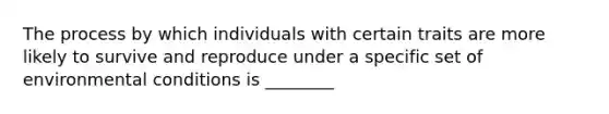 The process by which individuals with certain traits are more likely to survive and reproduce under a specific set of environmental conditions is ________