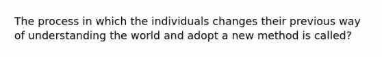 The process in which the individuals changes their previous way of understanding the world and adopt a new method is called?