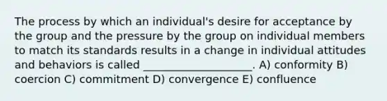 The process by which an individual's desire for acceptance by the group and the pressure by the group on individual members to match its standards results in a change in individual attitudes and behaviors is called ____________________. A) conformity B) coercion C) commitment D) convergence E) confluence