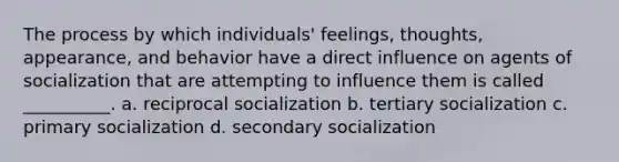 The process by which individuals' feelings, thoughts, appearance, and behavior have a direct influence on agents of socialization that are attempting to influence them is called __________. a. reciprocal socialization b. tertiary socialization c. primary socialization d. secondary socialization