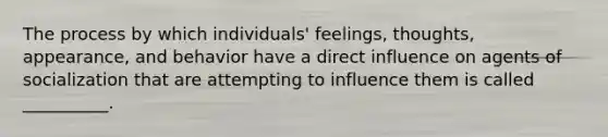 The process by which individuals' feelings, thoughts, appearance, and behavior have a direct influence on agents of socialization that are attempting to influence them is called __________.