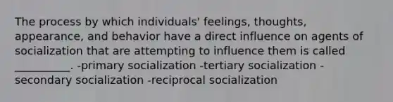 The process by which individuals' feelings, thoughts, appearance, and behavior have a direct influence on agents of socialization that are attempting to influence them is called __________. -primary socialization -tertiary socialization -secondary socialization -reciprocal socialization