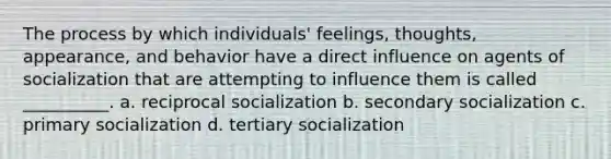 The process by which individuals' feelings, thoughts, appearance, and behavior have a direct influence on agents of socialization that are attempting to influence them is called __________. a. reciprocal socialization b. secondary socialization c. primary socialization d. tertiary socialization