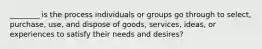 ________ is the process individuals or groups go through to​ select, purchase,​ use, and dispose of​ goods, services,​ ideas, or experiences to satisfy their needs and​ desires?