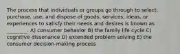 The process that individuals or groups go through to select, purchase, use, and dispose of goods, services, ideas, or experiences to satisfy their needs and desires is known as ________. A) consumer behavior B) the family life cycle C) cognitive dissonance D) extended problem solving E) the consumer decision-making process