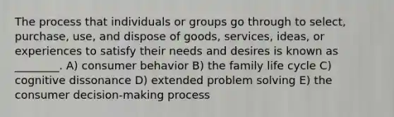 The process that individuals or groups go through to select, purchase, use, and dispose of goods, services, ideas, or experiences to satisfy their needs and desires is known as ________. A) consumer behavior B) the family life cycle C) cognitive dissonance D) extended problem solving E) the consumer decision-making process