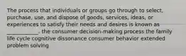 The process that individuals or groups go through to select, purchase, use, and dispose of goods, services, ideas, or experiences to satisfy their needs and desires is known as ____________. the consumer decision-making process the family life cycle cognitive dissonance consumer behavior extended problem solving