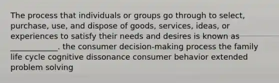 The process that individuals or groups go through to select, purchase, use, and dispose of goods, services, ideas, or experiences to satisfy their needs and desires is known as ____________. the consumer decision-making process the family life cycle cognitive dissonance consumer behavior extended problem solving