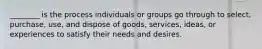 ​________ is the process individuals or groups go through to​ select, purchase,​ use, and dispose of​ goods, services,​ ideas, or experiences to satisfy their needs and desires.