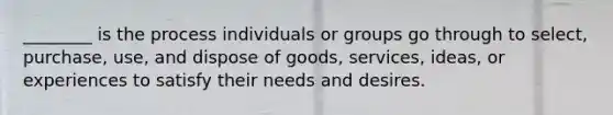 ​________ is the process individuals or groups go through to​ select, purchase,​ use, and dispose of​ goods, services,​ ideas, or experiences to satisfy their needs and desires.