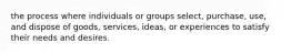 the process where individuals or groups select, purchase, use, and dispose of goods, services, ideas, or experiences to satisfy their needs and desires.