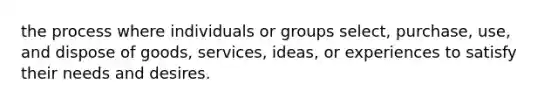 the process where individuals or groups select, purchase, use, and dispose of goods, services, ideas, or experiences to satisfy their needs and desires.