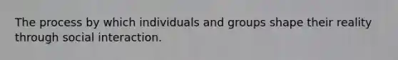 The process by which individuals and groups shape their reality through social interaction.