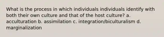 What is the process in which individuals individuals identify with both their own culture and that of the host culture? a. acculturation b. assimilation c. integration/biculturalism d. marginalization