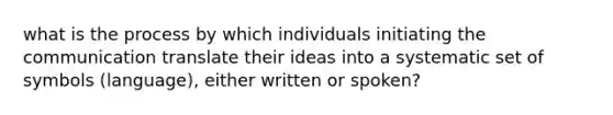 what is the process by which individuals initiating the communication translate their ideas into a systematic set of symbols (language), either written or spoken?