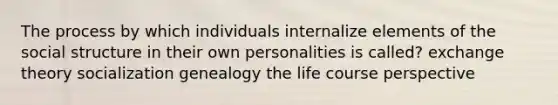 The process by which individuals internalize elements of the social structure in their own personalities is called? exchange theory socialization genealogy the life course perspective