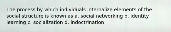 The process by which individuals internalize elements of the social structure is known as a. social networking b. identity learning c. socialization d. indoctrination