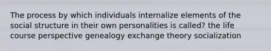 The process by which individuals internalize elements of the social structure in their own personalities is called? the life course perspective genealogy exchange theory socialization