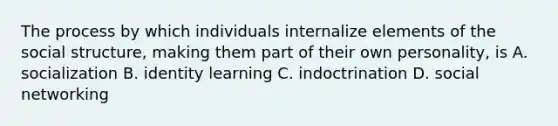 The process by which individuals internalize elements of the social structure, making them part of their own personality, is A. socialization B. identity learning C. indoctrination D. social networking